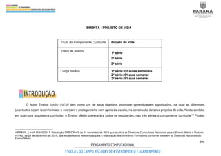 296
EMENTA - PROJETO DE VIDA
O Novo Ensino Médio (NEM) tem como um de seus objetivos promover aprendizagem significativa, na qual as diferentes
juventudes sejam reconhecidas, e exerçam o protagonismo com apoio da escola, na construção de seus projetos de vida. Neste sentido,
em sua nova arquitetura curricular, o Ensino Médio oferecerá a todos os estudantes, nas três séries o componente curricular10 Projeto
10 BRASIL. Lei nº 13.415/2017. Resolução CNE/CP nº3 de 21 novembro de 2018 que atualiza as Diretrizes Curriculares Nacionais para o Ensino Médio e Portaria
nº1.432 de 28 de dezembro de 2018, que estabelece os referenciais para a elaboração dos Itinerários Formativos conforme preveem as Diretrizes Nacionais do
Ensino Médio.
Título do Componente Curricular Projeto de Vida
Etapa de ensino
1ª série
2ª série
3ª série
Carga horária 1ª série: 02 aulas semanais
2ª série: 01 aula semanal
3ª série: 01 aula semanal
 