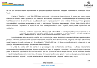 297
de Vida, por meio do qual terão a possibilidade de optar pelos itinerários formativos e integrados, conforme suas expectativas para o
futuro.
O artigo n.º 2 da Lei n.º 9.394/1996 (LDB) prevê a promoção e o incentivo ao desenvolvimento da pessoa, seu preparo para o
exercício da cidadania e a sua qualificação para o trabalho. Aliado a esse compromisso, o componente Projeto de Vida dialoga com a
habilidade de reflexão do estudante, sua atuação cidadã e seus projetos existenciais como um todo. Juntos os princípios gerais da
Educação Básica e princípios apresentados no artigo 5.º das Diretrizes Curriculares Nacionais para o Ensino Médio (BRASIL, 2018)
também assinalam a importância do Projeto de Vida como estratégia de reflexão sobre a trajetória pessoal, cidadã e profissional dos
estudantes.
Sobretudo, a característica preponderante do Projeto de Vida no Ensino Médio é a formação integral dos jovens, pois: “os currículos do
ensino médio deverão considerar a formação integral do aluno, de maneira a adotar um trabalho voltado para a construção de seu projeto
de vida e para sua formação nos aspectos físicos, cognitivos e socioemocionais.” (BRASIL, 2018).
Conforme a Base Nacional Comum Curricular (BNCC), a educação integral tem como propósito a formação e o desenvolvimento
pleno dos estudantes, compreendendo “a complexidade e a não linearidade desse desenvolvimento, rompendo com visões reducionistas
que privilegiam a dimensão intelectual ou a dimensão afetiva” (BRASIL, 2018, p. 14). Nessa concepção o jovem é protagonista de sua
formação, sendo ele responsável por fazer escolhas e tomar decisões.
É função da escola, além de promover a aprendizagem dos conhecimentos científicos e culturais historicamente
construídos/produzidos pela humanidade, despertar os sonhos, a busca de propósitos e, com isso, o sentimento de pertencimento do
jovem ao encontrar/ (re)conhecer seu lugar no mundo. Por isso, quando se fala em Projeto de Vida, faz-se necessário abordar
a importância da educação socioemocional que deve estar alinhada com as demandas globais e locais da educação, seguindo os quatro
pilares da educação: aprender a conhecer, aprender a fazer, aprender a conviver e aprender a ser (DELORS, 2003).
 