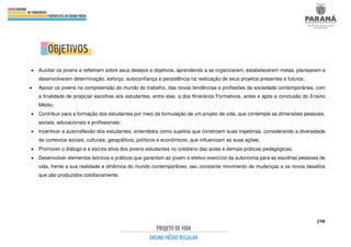 298
.
• Auxiliar os jovens a refletirem sobre seus desejos e objetivos, aprendendo a se organizarem, estabelecerem metas, planejarem e
desenvolverem determinação, esforço, autoconfiança e persistência na realização de seus projetos presentes e futuros;
• Apoiar os jovens na compreensão do mundo do trabalho, das novas tendências e profissões da sociedade contemporânea, com
a finalidade de propiciar escolhas aos estudantes, entre elas, a dos Itinerários Formativos, antes e após a conclusão do Ensino
Médio;
• Contribuir para a formação dos estudantes por meio da formulação de um projeto de vida, que contemple as dimensões pessoais,
sociais, educacionais e profissionais;
• Incentivar a autorreflexão dos estudantes, entendidos como sujeitos que constroem suas trajetórias, considerando a diversidade
de contextos sociais, culturais, geográficos, políticos e econômicos, que influenciam as suas ações;
• Promover o diálogo e a escuta ativa dos jovens estudantes no cotidiano das aulas e demais práticas pedagógicas;
• Desenvolver elementos teóricos e práticos que garantam ao jovem o efetivo exercício da autonomia para as escolhas pessoais de
vida, frente a sua realidade e dinâmica do mundo contemporâneo, seu constante movimento de mudanças e os novos desafios
que são produzidos cotidianamente.
 