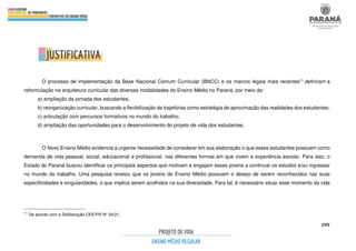 299
O processo de implementação da Base Nacional Comum Curricular (BNCC) e os marcos legais mais recentes11 definiram a
reformulação na arquitetura curricular das diversas modalidades do Ensino Médio no Paraná, por meio da:
a) ampliação da jornada dos estudantes;
b) reorganização curricular, buscando a flexibilização de trajetórias como estratégia de aproximação das realidades dos estudantes;
c) articulação com percursos formativos no mundo do trabalho;
d) ampliação das oportunidades para o desenvolvimento do projeto de vida dos estudantes.
O Novo Ensino Médio evidencia a urgente necessidade de considerar em sua elaboração o que esses estudantes possuem como
demanda de vida pessoal, social, educacional e profissional, nas diferentes formas em que vivem a experiência escolar. Para isso, o
Estado do Paraná buscou identificar os principais aspectos que motivam e engajam esses jovens a continuar os estudos e/ou ingressar
no mundo do trabalho. Uma pesquisa revelou que os jovens do Ensino Médio possuem o desejo de serem reconhecidos nas suas
especificidades e singularidades, o que implica serem acolhidos na sua diversidade. Para tal, é necessário situar esse momento da vida
11
De acordo com a Deliberação CEE/PR N° 04/21.
 