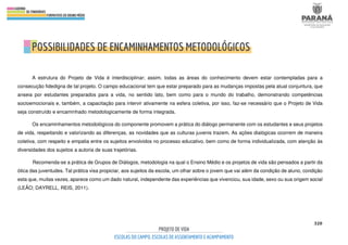 320
A estrutura do Projeto de Vida é interdisciplinar; assim, todas as áreas do conhecimento devem estar contempladas para a
consecução fidedigna de tal projeto. O campo educacional tem que estar preparado para as mudanças impostas pela atual conjuntura, que
anseia por estudantes preparados para a vida, no sentido lato, bem como para o mundo do trabalho, demonstrando competências
socioemocionais e, também, a capacitação para intervir ativamente na esfera coletiva, por isso, faz-se necessário que o Projeto de Vida
seja construído e encaminhado metodologicamente de forma integrada.
Os encaminhamentos metodológicos do componente promovem a prática do diálogo permanente com os estudantes e seus projetos
de vida, respeitando e valorizando as diferenças, as novidades que as culturas juvenis trazem. As ações dialógicas ocorrem de maneira
coletiva, com respeito e empatia entre os sujeitos envolvidos no processo educativo, bem como de forma individualizada, com atenção às
diversidades dos sujeitos a autoria de suas trajetórias.
Recomenda-se a prática de Grupos de Diálogos, metodologia na qual o Ensino Médio e os projetos de vida são pensados a partir da
ótica das juventudes. Tal prática visa propiciar, aos sujeitos da escola, um olhar sobre o jovem que vai além da condição de aluno, condição
esta que, muitas vezes, aparece como um dado natural, independente das experiências que vivenciou, sua idade, sexo ou sua origem social
(LEÃO; DAYRELL, REIS, 2011).
 