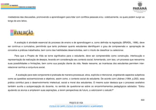 322
mediadores das discussões, promovendo a aprendizagem para lidar com conflitos pessoais e/ou coletivamente, os quais podem surgir ao
longo do ano letivo.
A avaliação é atividade essencial do processo de ensino e de aprendizagem e, como definida na legislação (BRASIL, 1996), deve
ser contínua e cumulativa, permitindo que tanto professor quanto estudantes identifiquem o grau de compreensão e apropriação de
conceitos e práticas trabalhados, bem como das habilidades desenvolvidas, sem o intuito de classificar ou selecionar.
Para que o Projeto de Vida se torne significativo para o estudante, deve ser compreendido como construção, interlocução e
representação da realização de desejos, levando em consideração seu contexto social, fomentando, com isso, um processo que reexamina
suas possibilidades e limitações, bem como sua posição diante da vida. Neste reexame, as incertezas dos estudantes permitem inter-
relacionar sonhos e conjuntura social.
A avaliação para este componente é praticada de maneira processual, ativa, explícita e intencional, englobando aspectos subjetivos
como as questões socioemocionais e objetivos, assim como, o contexto social do estudante. De acordo com Libâneo (1994, p.202), essa
prática contribui para o desenvolvimento intelectual, social e moral dos estudantes. O mesmo autor destaca que o processo avaliativo
também auxilia a autopercepção do docente, no sentido de questionar-se sobre os encaminhamentos pedagógicos adotados: “Estou
ajudando os alunos a ampliarem suas aspirações, a terem perspectivas de futuro, a valorizarem o estudo?”
 