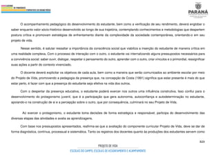 323
O acompanhamento pedagógico do desenvolvimento do estudante, bem como a verificação de seu rendimento, deverá englobar o
saber enquanto valor sócio-histórico desenvolvido ao longo de sua trajetória, contemplando conhecimentos e metodologias que despertem
postura crítica e promovam estratégias de enfrentamento diante da complexidade da sociedade contemporânea, orientando-o em seu
projeto de vida.
Nesse sentido, é salutar ressaltar a importância da consciência social que viabiliza a inserção do estudante de maneira crítica em
uma realidade complexa. Com o processo de interação com o outro, o estudante vai internalizando alguns pressupostos necessários para
a convivência social: saber ouvir, dialogar, respeitar o pensamento do outro, aprender com o outro, criar vínculos e o primordial, ressignificar
suas ações a partir do contexto vivenciado.
O docente deverá explicitar os objetivos de cada aula, bem como a maneira que serão comunicados ao ambiente escolar por meio
do Projeto de Vida, promovendo a pedagogia da presença que, na concepção de Costa (1991) significa que estar presente é mais do que
estar perto, é fazer com que a presença do estudante seja efetiva na vida dos outros.
Com o despertar da presença educativa, o estudante poderá exercer nos outros uma influência construtiva. Isso conflui para o
desenvolvimento do protagonismo juvenil, que é a participação que gera autonomia, autoconfiança e autodeterminação no estudante,
apoiando-o na construção de si e a percepção sobre o outro, que por consequência, culminará no seu Projeto de Vida.
Ao exercer o protagonismo, o estudante toma decisões de forma estratégica e responsável, participa do desenvolvimento das
diversas etapas das atividades e avalia as aprendizagens.
Com base nos pressupostos apresentados, reafirma-se que a avaliação do componente curricular Projeto de Vida, deve se dar de
forma diagnóstica, contínua, processual e sistemática. Tanto os registros dos docentes quanto às produções dos estudantes servem como
 
