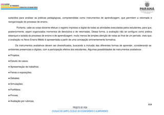 324
subsídios para analisar as práticas pedagógicas, compreendidas como instrumentos de aprendizagem, que permitem a retomada e
reorganização do processo de ensino.
Portanto, cabe ao corpo docente efetuar o registro impresso e digital de todas as atividades executadas pelos estudantes, para que,
posteriormente, sejam organizados momentos de devolutiva e de retomadas. Dessa forma, a avaliação não se configura como prática
estanque e isolada do processo de ensino e de aprendizagem, muito menos de simples aferição de notas ao final de um período, visto que,
a avaliação no Novo Ensino Médio é apresentada a partir de uma concepção eminentemente formativa.
Os instrumentos avaliativos devem ser diversificados, buscando a inclusão das diferentes formas de aprender, considerando se
ambientes presenciais e digitais, com a participação efetiva dos estudantes. Algumas possibilidades de instrumentos avaliativos:
● Projetos;
● Estudo de casos;
● Apresentação de trabalhos;
● Feiras e exposições;
● Debates;
● Simulações;
● Portfólios;
● Provas;
● Avaliação por rubricas;
 