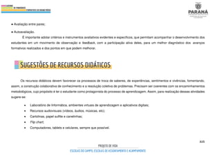325
● Avaliação entre pares;
● Autoavaliação.
É importante adotar critérios e instrumentos avaliativos evidentes e específicos, que permitam acompanhar o desenvolvimento dos
estudantes em um movimento de observação e feedback, com a participação ativa deles, para um melhor diagnóstico dos avanços
formativos realizados e dos pontos em que podem melhorar.
Os recursos didáticos devem favorecer os processos de troca de saberes, de experiências, sentimentos e vivências, fomentando,
assim, a construção colaborativa de conhecimento e a resolução coletiva de problemas. Precisam ser coerentes com os encaminhamentos
metodológicos, cujo propósito é ter o estudante como protagonista do processo de aprendizagem. Assim, para realização dessas atividades
sugere-se:
• Laboratório de Informática, ambientes virtuais de aprendizagem e aplicativos digitais;
• Recursos audiovisuais (vídeos, áudios, músicas, etc);
• Cartolinas, papel sulfite e canetinhas;
• Flip chart;
• Computadores, tablets e celulares, sempre que possível.
 