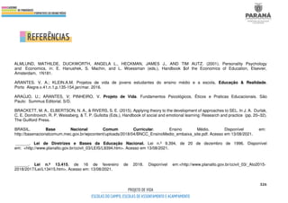 326
ALMLUND, MATHILDE, DUCKWORTH, ANGELA L., HECKMAN, JAMES J., AND TIM AUTZ. (2001). Personality Psychology
and Economics, in: E. Hanushek, S. Machin, and L. Woessman (eds.), Handbook $of the Economics of Education, Elsevier,
Amsterdam, 1N181.
ARANTES. V. A.; KLEIN.A.M. Projetos de vida de jovens estudantes do ensino médio e a escola. Educação & Realidade.
Porto Alegre.v.41.n.1.p.135-154,jan/mar. 2016.
ARAÚJO, U.; ARANTES, V; PINHEIRO, V. Projeto de Vida. Fundamentos Psicológicos, Éticos e Praticas Educacionais. São
Paulo: Summus Editorial. S/D.
BRACKETT, M. A., ELBERTSON, N. A., & RIVERS, S. E. (2015). Applying theory to the development of approaches to SEL. In J. A. Durlak,
C. E. Domitrovich, R. P. Weissberg, & T. P. Gullotta (Eds.), Handbook of social and emotional learning: Research and practice (pp. 20–32).
The Guilford Press.
BRASIL. Base Nacional Comum Curricular. Ensino Médio. Disponível em:
http://basenacionalcomum.mec.gov.br/wpcontent/uploads/2018/04/BNCC_EnsinoMedio_embaixa_site.pdf. Acesso em 13/08/2021.
______. Lei de Diretrizes e Bases da Educação Nacional. Lei n.º 9.394, de 20 de dezembro de 1996. Disponível
em: <http://www.planalto.gov.br/ccivil_03/LEIS/L9394.htm>. Acesso em 13/08/2021.
______. Lei n.º 13.415, de 16 de fevereiro de 2018. Disponível em:<http://www.planalto.gov.br/ccivil_03/_Ato2015-
2018/2017/Lei/L13415.htm>. Acesso em: 13/08/2021.
 
