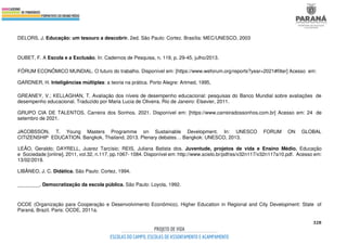 328
DELORS, J. Educação: um tesouro a descobrir. 2ed. São Paulo: Cortez. Brasília: MEC/UNESCO, 2003
DUBET, F. A Escola e a Exclusão. In: Cadernos de Pesquisa, n. 119, p. 29-45, julho/2013.
FÓRUM ECONÔMICO MUNDIAL. O futuro do trabalho. Disponível em: [https://www.weforum.org/reports?year=2021#filter] Acesso em:
GARDNER, H. Inteligências múltiplas: a teoria na prática. Porto Alegre: Artmed, 1995,
GREANEY, V.; KELLAGHAN, T. Avaliação dos níveis de desempenho educacional: pesquisas do Banco Mundial sobre avaliações de
desempenho educacional. Traduzido por Maria Lucia de Oliveira. Rio de Janeiro: Elsevier, 2011.
GRUPO CIA DE TALENTOS. Carreira dos Sonhos. 2021. Disponível em: [https://www.carreiradossonhos.com.br] Acesso em: 24 de
setembro de 2021.
JACOBSSON, T. Young Masters Programme on Sustainable Development. In: UNESCO FORUM ON GLOBAL
CITIZENSHIP EDUCATION. Bangkok, Thailand, 2013. Plenary debates… Bangkok: UNESCO, 2013.
LEÃO, Geraldo; DAYRELL, Juarez Tarcísio; REIS, Juliana Batista dos. Juventude, projetos de vida e Ensino Médio. Educação
e Sociedade [online]. 2011, vol.32, n.117, pp.1067- 1084. Disponível em: http://www.scielo.br/pdf/es/v32n117/v32n117a10.pdf. Acesso em:
13/02/2019.
LIBÂNEO, J. C. Didática. São Paulo: Cortez, 1994.
________. Democratização da escola pública. São Paulo: Loyola, 1992.
OCDE (Organização para Cooperação e Desenvolvimento Econômico). Higher Education in Regional and City Development: State of
Paraná, Brazil. Paris: OCDE, 2011a.
 