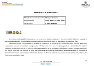 331
EMENTA - EDUCAÇÃO FINANCEIRA
Título do Componente Curricular Educação Financeira
Etapa de ensino Ensino Médio: 1ª, 2ª e 3ª séries
Carga horária 02 aulas semanais
No contexto das ilhas do litoral paranaense, inserem-se comunidades diversas; entre elas, comunidades tradicionais caiçaras, de
pescadores e de artesãos, e comunidades que desenvolvem outras atividades, como as relacionadas ao turismo das ilhas.
A economia caiçara, tradicionalmente, é resultante da combinação da agricultura de subsistência e pesca artesanal. Além disso,
pescadores e artesãos comercializam seus produtos, individualmente, como por meio de cooperativas e associações. Por estarem
habituados ao desenvolvimento de um economia solidária e cooperativa, faz-se necessário uma educação financeira, para que estabeleçam
uma relação sadia com suas finanças, de modo que conheçam e se utilizem de conhecimentos e informações sobre os processos de
planejamento financeiro, oportunizando melhoria da utilização do dinheiro, tanto na vida pessoal, quanto em/da comunidade e das
cooperativas/associações locais.
 