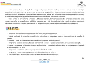 332
É importante ressaltar que a Educação Financeira pensada para os estudantes das ilhas não deverá ensinar somente sobre a relação
que se deve ter com o dinheiro, mas também trazer conhecimentos que possibilitem aos jovens das diversas comunidades das ilhas a,
futuramente, tomarem decisões que impulsionam o seu desenvolvimento pessoal, bem como o das cooperativas locais, pautados, também,
no conhecimento das práticas cooperativas desenvolvidas historicamente pelas comunidades tradicionais.
Nesse sentido, os conhecimentos vinculados à Educação Financeira, bem como os conteúdos curriculares relacionados a ela,
precisam desenvolver as competências e habilidades essenciais para a vida dos estudantes ilhéus, a partir de práticas educacionais
direcionadas à formação da cidadania, além de fazer um resgate histórico das práticas desenvolvidas pelas comunidades locais.
• Estabelecer uma relação racional e consciente com os recursos pessoais e coletivos.
• Explorar a utilização de estratégias e procedimentos matemáticos, em relações que envolvem o uso do dinheiro nas situações do
cotidiano.
• Conhecer e aplicar os conceitos de receita e despesas no orçamento individual e familiar.
• Compreender as causas e consequências do endividamento excessivo e quais as possibilidades para superar essa condição.
• Analisar e compreender os hábitos de consumo, avaliando o que é “necessidade x desejo”, e que as escolhas afetam a qualidade
de vida no presente e no futuro.
• Compreender as vantagens e desvantagens (juros) na utilização do crédito.
• Compreender e diferenciar ativos e passivos, fazendo uso consciente do dinheiro.
• Entender a dinâmica do mercado de trabalho, as áreas de atuação e o mercado futuro.
 