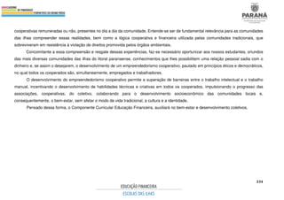 334
cooperativas remuneradas ou não, presentes no dia a dia da comunidade. Entende-se ser de fundamental relevância para as comunidades
das ilhas compreender essas realidades, bem como a lógica cooperativa e financeira utilizada pelas comunidades tradicionais, que
sobreviveram em resistência à violação de direitos promovida pelos órgãos ambientais.
Concomitante a essa compreensão e resgate dessas experiências, faz-se necessário oportunizar aos nossos estudantes, oriundos
das mais diversas comunidades das ilhas do litoral paranaense, conhecimentos que lhes possibilitem uma relação pessoal sadia com o
dinheiro e, se assim o desejarem, o desenvolvimento de um empreendedorismo cooperativo, pautado em princípios éticos e democráticos,
no qual todos os cooperados são, simultaneamente, empregados e trabalhadores.
O desenvolvimento do empreendedorismo cooperativo permite a superação de barreiras entre o trabalho intelectual e o trabalho
manual, incentivando o desenvolvimento de habilidades técnicas e criativas em todos os cooperados, impulsionando o progresso das
associações, cooperativas, do coletivo, colaborando para o desenvolvimento socioeconômico das comunidades locais e,
consequentemente, o bem-estar, sem afetar o modo de vida tradicional, a cultura e a identidade.
Pensado dessa forma, o Componente Curricular Educação Financeira, auxiliará no bem-estar e desenvolvimento coletivos.
 