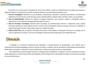 347
Consoante com os documentos orientadores do “Novo Ensino Médio”, sugere-se o desenvolvimento de etapas para alcançar o
diálogo de saberes e a produção de uma prática social final, desde os eixos estruturantes propostos na Lei.
1. Fase de Investigação: Momentos em que estudantes, professores/as, lideranças e detentores das práticas e conhecimentos
tradicionais se encontram em círculos de cultura, para inventariar práticas e saberes sobre o território e sobre o uso do dinheiro;
2. Fase de Sistematização: Momento de organizar os saberes tradicionais, seus contextos, conflitos e contradições sociais, e
relacioná-los com os conteúdos abordados pela Educação Financeira.
3. Fase de Formação Tecnológica: Aprender sobre tecnologias de autodemarcação territorial e mapeamento social, práticas
financeiras tradicionais e atuais. Nesse momento, inicia-se a instrumentalização, quando se conjuga a teoria com a realidade, no
tocante à Educação Financeira. Nessa etapa, realiza-se o trabalho de campo.
4. Prática Social Final: Aqui se organiza o Seminário anual sobre o tema proposto na Educação Financeira e sua relação com os
outros componentes curriculares, com foco nas atividades econômicas desenvolvidas pelas comunidades das ilhas.
A avaliação é a ferramenta fundamental para diagnóstico e acompanhamento da aprendizagem, como também para o
redirecionamento da prática pedagógica, tendo em vista que, ao avaliar, o professor, além de acompanhar a aprendizagem dos estudantes,
reflete sobre a sua prática, contribuindo de maneira efetiva para a melhora do processo de ensino e aprendizagem.
No Componente Curricular Educação Financeira, a avaliação deve ser diagnóstica, investigativa, contínua, processual e formativa,
dando espaço para os conhecimentos prévios dos estudantes, além de proporcionar a participação ativa deles no processo de construção
de novos conhecimentos.
 