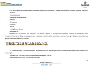 348
Para tanto, os instrumentos avaliativos devem ser diversificados, buscando a inclusão das diferentes formas de aprender, tais como:
- Projetos;
- Estudo de casos;
- Apresentação de trabalhos;
- Debates;
- Simulações;
- Portfólios;
- Provas;
- Avaliação por rubrica;
- Autoavaliação.
Salienta-se que o professor tem autonomia para decidir e aplicar os instrumentos avaliativos, conforme o contexto dos seus
estudantes. No entanto, não se pode esquecer que o processo avaliativo, além de verificar e acompanhar a aprendizagem dos estudantes,
também (re)direciona a prática docente.
As aulas da disciplina Educação Financeira devem ser realizadas, sempre que possível, com a utilização de recursos diversificados,
por exemplo:
- Laboratório de informática, com computadores conectados à Internet;
- Dispositivos móveis como smartphones, celulares;
 