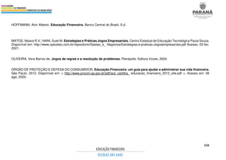 350
HOFFMANN, Alvir Alberto. Educação Financeira. Banco Central do Brasil. S.d.
MATOS, Naiara R.V.; NANI, Sueli M. Estratégias e Práticas Jogos Empresariais. Centro Estadual de Educação Tecnológica Paula Souza.
Disponível em: http://www.cpscetec.com.br/repositorio/Gestao_e_ Negocios/Estrategias-e-praticas-Jogosempresariais.pdf Acesso: 03 fev.
2021.
OLIVEIRA, Vera Barros de. Jogos de regras e a resolução de problemas. Petrópolis: Editora Vozes, 2004.
ÓRGÃO DE PROTEÇÃO E DEFESA DO CONSUMIDOR. Educação Financeira: um guia para ajudar a administrar sua vida financeira.
São Paulo. 2012. Disponível em: < http://www.procon.sp.gov.br/pdf/acs_cartilha_ educacao_financeira_2012_site.pdf >. Acesso em: 06
ago. 2020.
 