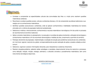 354
• Constatar e compreender as especificidades culturais das comunidades das ilhas e o modo como resolvem questões
matemáticas cotidianas;
• Reconhecer e analisar questões sociais, culturais e ambientais diversas, a fim de compreender as práticas tradicionais e sua
relação com os conhecimentos matemáticos;
• Identificar questões socioculturais e ambientais, onde se aplicam conhecimentos e habilidades matemáticas de maneira
articulada com a vivência da população tradicional autodeclarada;
• Selecionar e mobilizar, intencionalmente, conhecimentos e recursos matemáticos e tecnológicos a fim de auxiliar no processo
de reconhecimento do território tradicional;
• Aplicar conceitos matemáticos no planejamento, na execução e na análise de ações envolvendo a utilização de tecnologias e
conhecimentos matemáticos a fim de reconhecer demarcações e medidas de área, comprimento e perímetro do território;
• Participar ativamente da proposição, implementação e avaliação de solução para problemas socioculturais e/ou ambientais,
em nível local, regional, nacional e/ou global, corresponsabilizando-se pela realização de ações e projetos voltados ao bem
comum;
• Selecionar, organizar e produzir informações relevantes, para interpretá-las e avaliá-las criticamente;
• Resolver situações-problema, sabendo validar estratégias e resultados, desenvolvendo formas de raciocínio e processos,
como dedução, indução, intuição, analogia, estimativa, e utilizando conceitos e procedimentos matemáticos, bem como
instrumentos tecnológicos disponíveis.
 