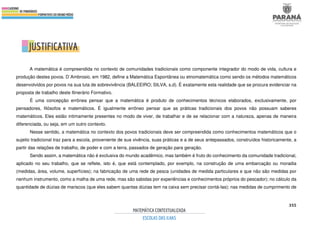355
A matemática é compreendida no contexto de comunidades tradicionais como componente integrador do modo de vida, cultura e
produção destes povos. D´Ambrosio, em 1982, define a Matemática Espontânea ou etnomatemática como sendo os métodos matemáticos
desenvolvidos por povos na sua luta de sobrevivência (BALEEIRO; SILVA, s.d). É exatamente esta realidade que se procura evidenciar na
proposta de trabalho deste Itinerário Formativo.
É uma concepção errônea pensar que a matemática é produto de conhecimentos técnicos elaborados, exclusivamente, por
pensadores, filósofos e matemáticos. É igualmente errôneo pensar que as práticas tradicionais dos povos não possuam saberes
matemáticos. Eles estão intimamente presentes no modo de viver, de trabalhar e de se relacionar com a natureza, apenas de maneira
diferenciada, ou seja, em um outro contexto.
Nesse sentido, a matemática no contexto dos povos tradicionais deve ser compreendida como conhecimentos matemáticos que o
sujeito tradicional traz para a escola, proveniente de sua vivência, suas práticas e a de seus antepassados, construídos historicamente, a
partir das relações de trabalho, de poder e com a terra, passados de geração para geração.
Sendo assim, a matemática não é exclusiva do mundo acadêmico, mas também é fruto do conhecimento da comunidade tradicional,
aplicado no seu trabalho, que se reflete, isto é, que está contemplado, por exemplo, na construção de uma embarcação ou moradia
(medidas, área, volume, superfícies); na fabricação de uma rede de pesca (unidades de medida particulares e que não são medidas por
nenhum instrumento, como a malha de uma rede, mas são sabidas por experiências e conhecimentos próprios do pescador); no cálculo da
quantidade de dúzias de mariscos (que eles sabem quantas dúzias tem na caixa sem precisar contá-las); nas medidas de cumprimento de
 