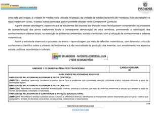 356
uma rede (por braças, a unidade de medida mais utilizada na pesca); da unidade de medida da farinha de mandioca, fruto do trabalho na
roça (medido em cuias), e tantos outros conteúdos que se pretende abordar neste Componente Curricular.
A partir dessas abordagens, espera-se que os estudantes das escolas das ilhas de nosso litoral possam compreender os processos
de autodeclaração dos povos tradicionais locais e consequente demarcação de seus territórios, promovendo a valorização dos
conhecimentos e saberes locais, na resolução de problemas ambientais, sociais e territoriais, com a utilização de conhecimentos e saberes
matemáticos.
Assim o estudante vivenciará o processo de ensino – aprendizagem por meio de reflexões matemáticas, com dimensão crítica do
conhecimento científico sobre o universo de fenômenos e a não neutralidade da produção dos mesmos, com envolvimento nos aspectos
sociais, políticos, econômicos e culturais.
UNIDADE 1: O SABER MATEMÁTICO TRADICIONAL CARGA HORÁRIA:
40
HABILIDADES RELACIONADAS AOS EIXOS
HABILIDADES RELACIONADAS AO PENSAR E FAZER CIENTÍFICO:
(EMIFCG01) Identificar, selecionar, processar e analisar dados, fatos e evidências com curiosidade, atenção, criticidade e ética, inclusive utilizando o apoio de
tecnologias digitais.
HABILIDADES RELACIONADAS AO PENSAR E FAZER CRIATIVO:
(EMIFCG04) Reconhecer e analisar diferentes manifestações criativas, artísticas e culturais, por meio de vivências presenciais e virtuais que ampliem a visão de
mundo, sensibilidade, criticidade e criatividade.
HABILIDADES RELACIONADAS À CONVIVÊNCIA E ATUAÇÃO SOCIOCULTURAL:
(EMIFCG07) Reconhecer e analisar questões sociais, culturais e ambientais diversas, identificando e incorporando valores importantes para si e para o coletivo que
assegurem a tomada de decisões conscientes, consequentes, colaborativas e responsáveis.
 