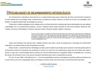 363
Os conhecimentos matemáticos convencionais ou os desenvolvidos pelos povos tradicionais das ilhas é de primordial importância
na vida cotidiana das comunidades locais, transformando o estudante em sujeito inserido no contexto de mundo e de sociedade, como
também, em agente transformador da realidade em que vive.
A base para o trabalho pedagógico será a dialogia entre os conhecimentos dos moradores das ilhas fundamentados nos seus saberes
e identidades com os conhecimentos escolares, no qual o trabalho docente estará centrado em três eixos temáticos: Modos de vida:
Trabalho, Cultura(s) e Identidade(s); Territórios: Natureza, Poder e Políticas; Saúdes: Hábitos e Costumes.
Foram os eixos temáticos, fundados nos modos de vida dos ilhéus que orientaram a organização dos conteúdos por
áreas do conhecimento. É por meio destas que o educador poderá promover o diálogo entre os saberes tradicionais
e escolares e destes entre si, isso porque são elas que aglutinam o conjunto de conteúdos estruturantes que
permitirão a compreensão e reflexão do universo temático dos estudantes, ou seja, a efetivação de sua leitura de
mundo (PARANÁ/CEE, 2010).
Esses eixos temáticos irão permear todo o trabalho docente, pois serão o ponto de partida para a construção do conhecimento
matemático a ser desenvolvido por este Componente Curricular.
Nesse sentido, o encaminhamento metodológico se dará a partir do saber local sempre que for possível. O docente poderá partir do
conhecimento empírico do estudante para questioná-lo e levá-lo em busca de uma resposta para aquilo que ele conhece sem saber o
porquê, ou seja, sem a fundamentação teórica científica, por meio de questionamentos e sugestões instigar a curiosidade pois, na maioria
das vezes, ele conhecerá o tema e isso será de relevante importância para melhor compreensão do porquê.
Por isso, Arruda (1999, p. 89) defende que “[…] há outra possibilidade raramente contemplada nas políticas públicas brasileiras que
é a de construir junto com as populações locais uma relação ao mesmo tempo mais harmoniosa e economicamente mais eficaz.’
 