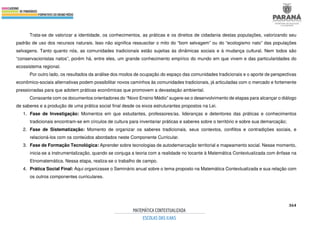 364
Trata-se de valorizar a identidade, os conhecimentos, as práticas e os direitos de cidadania destas populações, valorizando seu
padrão de uso dos recursos naturais. Isso não significa ressuscitar o mito do “bom selvagem” ou do “ecologismo nato” das populações
selvagens. Tanto quanto nós, as comunidades tradicionais estão sujeitas às dinâmicas sociais e à mudança cultural. Nem todos são
“conservacionistas natos”, porém há, entre eles, um grande conhecimento empírico do mundo em que vivem e das particularidades do
ecossistema regional.
Por outro lado, os resultados da análise dos modos de ocupação do espaço das comunidades tradicionais e o aporte de perspectivas
econômico-sociais alternativas podem possibilitar novos caminhos às comunidades tradicionais, já articuladas com o mercado e fortemente
pressionadas para que adotem práticas econômicas que promovem a devastação ambiental.
Consoante com os documentos orientadores do “Novo Ensino Médio” sugere-se o desenvolvimento de etapas para alcançar o diálogo
de saberes e a produção de uma prática social final desde os eixos estruturantes propostos na Lei.
1. Fase de Investigação: Momentos em que estudantes, professores/as, lideranças e detentores das práticas e conhecimentos
tradicionais encontram-se em círculos de cultura para inventariar práticas e saberes sobre o território e sobre sua demarcação;
2. Fase de Sistematização: Momento de organizar os saberes tradicionais, seus contextos, conflitos e contradições sociais, e
relacioná-los com os conteúdos abordados neste Componente Curricular.
3. Fase de Formação Tecnológica: Aprender sobre tecnologias de autodemarcação territorial e mapeamento social. Nesse momento,
inicia-se a instrumentalização, quando se conjuga a teoria com a realidade no tocante à Matemática Contextualizada com ênfase na
Etnomatemática. Nessa etapa, realiza-se o trabalho de campo.
4. Prática Social Final: Aqui organizasse o Seminário anual sobre o tema proposto na Matemática Contextualizada e sua relação com
os outros componentes curriculares.
 