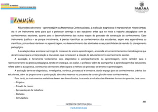 365
No processo de ensino – aprendizagem da Matemática Contextualizada, a avaliação diagnóstica é imprescindível. Neste sentido,
ela é um instrumento tanto para que o professor conheça o seu estudante antes que se inicie o trabalho pedagógico com os
conhecimentos escolares, quanto para o desenvolvimento das outras etapas do processo de construção do conhecimento. Esse
instrumento justifica – se porque inicialmente, é preciso identificar os conhecimentos dos estudantes, sejam eles espontâneos ou
científicos, pois ambos interferem na aprendizagem, no desenvolvimento das atividades e nas possibilidades de revisão do planejamento
pedagógico.
A avaliação deve acontecer ao longo do processo do ensino-aprendizagem, ancorada em encaminhamentos metodológicos que
abram espaço para a interpretação e discussão, que considerem a relação do estudante com o conhecimento escolar.
A avaliação é ferramenta fundamental para diagnóstico e acompanhamento da aprendizagem, como também para o
redirecionamento da prática pedagógica, tendo em vista que, ao avaliar, o professor além de acompanhar a aprendizagem dos estudantes,
reflete sobre a sua prática, contribuindo de maneira efetiva para a melhora do processo de ensino e aprendizagem.
A avaliação deve ser diagnóstica, investigativa, contínua, processual e formativa, dando espaço para os conhecimentos prévios dos
estudantes, além de proporcionar a participação ativa dos mesmos no processo de construção de novos conhecimentos.
Para tanto, os instrumentos avaliativos devem ser diversificados, buscando a inclusão das diferentes formas de aprender, tais como:
- Projetos;
- Estudo de casos;
- Apresentação de trabalhos;
- Debates;
- Simulações;
 