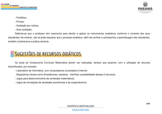 366
- Portfólios;
- Provas;
- Avaliação por rubrica;
- Auto avaliação.
Salienta-se que o professor tem autonomia para decidir e aplicar os instrumentos avaliativos conforme o contexto dos seus
estudantes. No entanto, não se pode esquecer que o processo avaliativo, além de verificar e acompanhar a aprendizagem dos estudantes,
também (re)direciona a prática docente.
As aulas do Componente Curricular Matemática devem ser realizadas, sempre que possível, com a utilização de recursos
diversificados, por exemplo:
- Laboratório de informática, com computadores conectados à internet.
-Dispositivos móveis como Smartphones, celulares. (Verificar a possibilidade desses 2 recursos).
- Jogos para desenvolvimento de conteúdos matemáticos.
- Jogos de simulações de atividades econômicas e de cooperativismo.
 