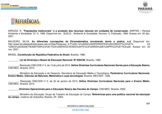 367
REFERÊNCIAS
ARRUDA, R. “Populações tradicionais” e a proteção dos recursos naturais em unidades de conservação. ANPPAS – Revista
Ambiente e Sociedade. N.º 5. 1999. Disponível em: SciELO - Ambiente & Sociedade, Número: 5, Publicado: 1999. Acesso em: 02 dez.
2021.
BALEEIRO; SILVA. As diferentes concepções da Etnomatemática envolvendo teoria e prática. s.d. Disponível em:
http://www.faculdadealfredonasser.edu.br/files/Pesquisar_4/T%202.14%20AS%20DIFERENTES%20CONCEP%C3%87% C3
%95ES%20DA20ETNOMATEM%C3%81TICA%20ENVOLVENDO%20TE%C3%93RIA%20E%20PR%C3%81TICA.pdf. Acesso em: 22
nov. 2021.
BRASIL. Constituição da República Federativa do Brasil, Brasília, 1988.
________. Lei de Diretrizes e Bases da Educação Nacional: Nº 9394/96. Brasília, 1996.
________. Resolução CNE/CEB nº 4, de 13 de julho de 2010. Define Diretrizes Curriculares Nacionais Gerais para a Educação Básica.
CNE/MEC, Brasília, 2010.
________. Ministério da Educação e do Desporto. Secretaria de Educação Média e Tecnológica. Parâmetros Curriculares Nacionais:
Ensino Médio. Ciências da Natureza, Matemática e suas tecnologias. Brasília: MEC/SEF, 1998.
________. Resolução CNE/CEB nº 2, de 30 de janeiro de 2012. Define Diretrizes Curriculares Nacionais para o Ensino Médio.
CNE/MEC, Brasília, 2012.
________.Diretrizes Operacionais para a Educação Básica das Escolas do Campo. CNE/MEC, Brasília, 2002.
________. Ministério da Educação. Grupo de Trabalho de Educação do Campo. Referências para uma política nacional de educação
do campo. Caderno de Subsídios, Brasília, DF, 2003.
 