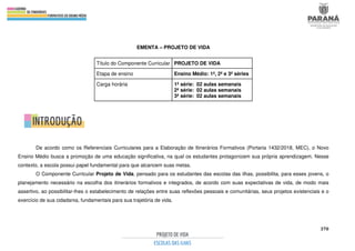 370
EMENTA – PROJETO DE VIDA
De acordo como os Referenciais Curriculares para a Elaboração de Itinerários Formativos (Portaria 1432/2018, MEC), o Novo
Ensino Médio busca a promoção de uma educação significativa, na qual os estudantes protagonizem sua própria aprendizagem. Nesse
contexto, a escola possui papel fundamental para que alcancem suas metas.
O Componente Curricular Projeto de Vida, pensado para os estudantes das escolas das ilhas, possibilita, para esses jovens, o
planejamento necessário na escolha dos itinerários formativos e integrados, de acordo com suas expectativas de vida, de modo mais
assertivo, ao possibilitar-lhes o estabelecimento de relações entre suas reflexões pessoais e comunitárias, seus projetos existenciais e o
exercício de sua cidadania, fundamentais para sua trajetória de vida.
Título do Componente Curricular PROJETO DE VIDA
Etapa de ensino Ensino Médio: 1ª, 2ª e 3ª séries
Carga horária 1ª série: 02 aulas semanais
2ª série: 02 aulas semanais
3ª série: 02 aulas semanais
 
