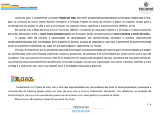 371
Acima de tudo, o Componente Curricular Projeto de Vida, tem como característica preponderante a formação integral dos jovens,
pois os currículos do ensino médio deverão considerar a formação integral do aluno, de maneira a adotar um trabalho voltado para a
construção de seu projeto de vida e para sua formação nos aspectos físicos, cognitivos e socioemocionais (BRASIL, 2018).
De acordo com a Base Nacional Comum Curricular (BNCC), o propósito da educação integral é a formação e o desenvolvimento
pleno dos estudantes, tendo o jovem como protagonista de sua formação, sendo ele responsável por fazer escolhas e tomar decisões.
A escola, além de oferecer a oportunidade de aprendizagem dos conhecimentos científicos e culturais historicamente
construídos/produzidos pela humanidade, deve despertar os sonhos, a busca de propósitos e, com isso, o sentimento de pertencimento do
jovem ao encontrar/(re)conhecer seu lugar em sua comunidade e, desta forma, no mundo.
Por isso, é fundamental que os estudantes das ilhas reconheçam suas peculiaridades, por fazerem parte de comunidades que podem
ser identificadas como comunidades tradicionais (caiçaras, pesqueiras, de artesãos) e de comunidades que desenvolvem outros tipos de
atividades, mas que possuem em comum o fato de se localizarem em espaços de paisagens naturais, resultados das interações climáticas,
cuja dinâmica influencia diretamente nas diferentes formas de ocupação, uso do solo, organização, movimento migratório interilhas e entre
as ilhas e o continente, bem como nas relações entre a diversidade sociocultural presente.
Fundamentar um Projeto de Vida, sob a ótica das especificidades das comunidades das ilhas do litoral paranaense, pressupõe a
compreensão da trajetória desses povos por meio de suas lutas e marcos civilizatórios, abordando, com relevância, as questões da
territorialização, para que as/os estudantes possam se reconhecer como seres políticos e sujeitos de direito.
Dessa forma, são objetivos desse Componente Curricular:
 