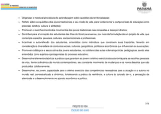 372
• Organizar e mobilizar processos de aprendizagem sobre questões da territorialização;
• Refletir sobre as questões dos povos tradicionais e seu modo de vida, para fundamentar a compreensão de educação como
processo coletivo, cultural e simbólico;
• Promover o reconhecimento dos movimentos dos povos tradicionais nas conquistas e lutas por direitos;
• Contribuir para a formação dos estudantes das ilhas do litoral paranaense, por meio da formulação de um projeto de vida, que
contemple aspectos pessoais, culturais, socioemocionais e profissionais;
• Incentivar a autorreflexão dos estudantes, entendidos como indivíduos que constroem suas trajetórias, levando em
consideração a diversidade de contextos sociais, culturais, geográficos, políticos e econômicos que influenciam as suas ações;
• Promover o diálogo e a escuta ativa dos jovens estudantes, no cotidiano das aulas e demais práticas pedagógicas, sendo eles
entendidos como sujeitos e protagonistas do processo educativo;
• Desenvolver elementos teóricos e práticos que garantam ao jovem o efetivo exercício da autonomia para as escolhas pessoais
de vida, frente à dinâmica do mundo contemporâneo, seu constante movimento de mudanças e os novos desafios que são
produzidos cotidianamente;
• Desenvolver, no jovem, capacidade para o efetivo exercício das competências necessárias para a atuação e a autoria no
mundo real, contextualizado e dinâmico, fortalecendo a prática da resiliência, a cultura do cuidado de si, a percepção da
alteridade e o desenvolvimento no aparato econômico e político.
 
