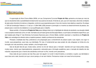 373
A organização do Novo Ensino Médio (NEM), em seu Componente Curricular Projeto de Vida, apresenta uma base por meio da
qual os estudantes terão a possibilidade de desenvolver seus planos de estudo. Entende-se, pois, que com essa base, eles terão condições
de optar pelos itinerários formativos e integrados, conforme suas expectativas para o futuro de maneira mais objetiva e assertiva. Os artigos
n.º 205 da Constituição Federal e n.º 2 da Lei n. 9.394/1996 (LDB) preveem a promoção e o incentivo ao desenvolvimento da pessoa, seu
preparo para o exercício da cidadania e a sua qualificação para o trabalho.
Nesse sentido, o Componente Projeto de Vida possui diálogo direto com a habilidade de reflexão do estudante, sua atuação cidadã
e seus projetos existenciais como um todo. Somados aos princípios gerais da Educação Básica, os princípios orientadores específicos, que
são tratados pelo Artigo 5.º das Diretrizes Curriculares Nacionais para o Ensino Médio, também assinalam a importância do Projeto de
Vida como estratégia de reflexão sobre a trajetória pessoal, cidadã e profissional dos estudantes.
Pensado a realidade das ilhas, pretende-se uma preparação para o entendimento do próprio sujeito: suas origens, seu lugar no
mundo, suas perspectivas, suas lutas, sua identidade. Por isso, é fundamental que esse projeto de vida ultrapasse os limites de uma
formação com viés econômico, sendo, também, uma formação social.
Isso se dá pelo fato de que, muitas vezes, caímos no erro de “educar para o mercado”, fazendo com que nossa prática esteja,
muitas vezes, mesmo que impensadamente, preparando o educando para a formação acadêmica, para o mercado de trabalho de viés
industrial, esquecendo que a maioria dos estudantes continuam na ilha, vivendo como pescadores.
Essa visão de que é preciso sair das ilhas, para “ser alguém no mundo” é discriminatória, e considera o sujeito, sua identidade e
suas lutas como nada, fazendo com que o aluno pareça um ser sem história. Precisamos romper com essa forma de pensar.
 
