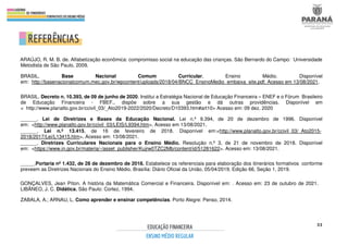 33
ARAÚJO, R. M. B. de. Alfabetização econômica: compromisso social na educação das crianças. São Bernardo do Campo: Universidade
Metodista de São Paulo, 2009.
BRASIL. Base Nacional Comum Curricular. Ensino Médio. Disponível
em: http://basenacionalcomum.mec.gov.br/wpcontent/uploads/2018/04/BNCC_EnsinoMedio_embaixa_site.pdf. Acesso em 13/08/2021.
BRASIL. Decreto n. 10.393, de 09 de junho de 2020. Institui a Estratégia Nacional de Educação Financeira – ENEF e o Fórum Brasileiro
de Educação Financeira - FBEF., dispõe sobre a sua gestão e dá outras providências. Disponível em
< http://www.planalto.gov.br/ccivil_03/_Ato2019-2022/2020/Decreto/D10393.htm#art10> Acesso em: 09 dez. 2020
______. Lei de Diretrizes e Bases da Educação Nacional. Lei n.º 9.394, de 20 de dezembro de 1996. Disponível
em: <http://www.planalto.gov.br/ccivil_03/LEIS/L9394.htm>. Acesso em 13/08/2021.
______. Lei n.º 13.415, de 16 de fevereiro de 2018. Disponível em:<http://www.planalto.gov.br/ccivil_03/_Ato2015-
2018/2017/Lei/L13415.htm>. Acesso em: 13/08/2021.
______. Diretrizes Curriculares Nacionais para o Ensino Médio. Resolução n.º 3, de 21 de novembro de 2018. Disponível
em: <https://www.in.gov.br/materia/-/asset_publisher/Kujrw0TZC2Mb/content/id/51281622>. Acesso em: 13/08/2021.
_____.Portaria nº 1.432, de 28 de dezembro de 2018. Estabelece os referenciais para elaboração dos itinerários formativos conforme
preveem as Diretrizes Nacionais do Ensino Médio. Brasília: Diário Oficial da União, 05/04/2019, Edição 66, Seção 1, 2019.
GONÇALVES, Jean Píton. A história da Matemática Comercial e Financeira. Disponível em: . Acesso em: 23 de outubro de 2021.
LIBÂNEO, J. C. Didática. São Paulo: Cortez, 1994.
ZABALA, A.; ARNAU, L. Como aprender e ensinar competências. Porto Alegre: Penso, 2014.
 
