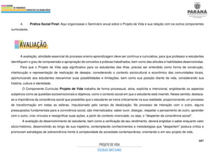 387
4. Prática Social Final: Aqui organizasse o Seminário anual sobre o Projeto de Vida e sua relação com os outros componentes
curriculares.
A avaliação, atividade essencial do processo ensino-aprendizagem deve ser contínua e cumulativa, para que professor e estudantes
identifiquem o grau de compreensão e apropriação de conceitos e práticas trabalhados, bem como das atitudes e habilidades desenvolvidas.
Para que o Projeto de Vida seja significativo para os estudantes das ilhas, precisa ser entendido como forma de construção,
interlocução e representação de realização de desejos, considerando o contexto sociocultural e econômico das comunidades locais,
oportunizando aos estudantes reexaminar suas possibilidades e limitações, bem como sua posição diante da vida, considerando sua
história, cultura e identidade.
O Componente Curricular Projeto de Vida trabalha de forma processual, ativa, explícita e intencional, englobando os aspectos
subjetivos como as questões socioemocionais e objetivos, como o contexto social em que o estudante está inserido. Nesse sentido, destaca-
se a importância da consciência social que possibilita que o estudante se insira criticamente na sua realidade, proporcionando um processo
de transformação em todas as esferas, impulsionado pelo campo da idealização. No processo de interação com o outro, alguns
pressupostos fundamentais para a convivência social, são internalizados: saber ouvir, dialogar, respeitar o pensamento do outro, aprender
com o outro, criar vínculos e ressignificar suas ações, a partir do contexto vivenciado, ou seja, o "despertar da consciência social".
A avaliação do desenvolvimento do estudante, bem como a verificação de seu rendimento, deverá englobar o saber enquanto valor
sócio-histórico, desenvolvido ao longo de sua trajetória, contemplando conhecimentos e metodologias que "despertem" postura crítica e
promovam estratégias de sobrevivência frente à complexidade da sociedade contemporânea, orientando-o em seu projeto de vida.
 