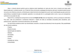 388
Assim, o docente deixará explícito quais os objetivos serão trabalhados em cada aula, bem como a maneira que essas serão
disseminadas para o ambiente escolar, via o Projeto de Vida, promovendo a pedagogia da presença, pela qual o estudante poderá exercer
nos outros uma influência construtiva, confluindo para o desenvolvimento do protagonismo juvenil, que é a participação que gera autonomia,
autoconfiança e autodeterminação no estudante, apoiando-o na construção de si e a percepção sobre o outro, o que, por consequência,
culminará no seu projeto de vida.
Dessa forma, a avaliação do Componente Curricular de Projeto de Vida, deve ser diagnóstica, contínua, processual e sistemática.
Para tanto, cabe aos professores e professoras efetuarem o registro de todas as atividades executadas pelos estudantes, para,
posteriormente, organizarem momentos de devolutiva e de retomadas.
Os instrumentos avaliativos devem ser diversificados, buscando a inclusão das diferentes formas de aprender. São possibilidades
de instrumentos avaliativos:
- Projetos;
- Estudo de casos;
- Apresentação de trabalhos;
- Debates;
- Simulações;
- Portfólios;
- Provas;
- Avaliação por rubrica;
- Autoavaliação;
 