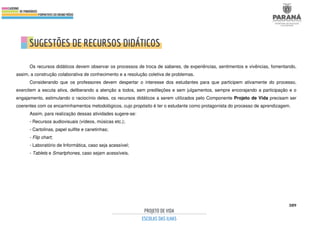 389
Os recursos didáticos devem observar os processos de troca de saberes, de experiências, sentimentos e vivências, fomentando,
assim, a construção colaborativa de conhecimento e a resolução coletiva de problemas.
Considerando que os professores devem despertar o interesse dos estudantes para que participem ativamente do processo,
exercitem a escuta ativa, deliberando a atenção a todos, sem predileções e sem julgamentos, sempre encorajando a participação e o
engajamento, estimulando o raciocínio deles, os recursos didáticos a serem utilizados pelo Componente Projeto de Vida precisam ser
coerentes com os encaminhamentos metodológicos, cujo propósito é ter o estudante como protagonista do processo de aprendizagem.
Assim, para realização dessas atividades sugere-se:
- Recursos audiovisuais (vídeos, músicas etc.);
- Cartolinas, papel sulfite e canetinhas;
- Flip chart;
- Laboratório de Informática, caso seja acessível;
- Tablets e Smartphones, caso sejam acessíveis.
 