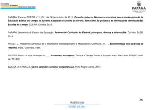 392
PARANÁ. Parecer CEE/PR n.º 11011, de 06 de outubro de 2010. Consulta sobre as Normas e princípios para a implementação da
Educação Básica do Campo no Sistema Estadual de Ensino do Paraná, bem como do processo de definição da identidade das
Escolas do Campo. CEE/PR, Curitiba, 2010.
PARANÁ. Secretaria de Estado da Educação. Referencial Curricular do Paraná: princípios, direitos e orientações. Curitiba: SEED,
2018.
PIAGET, J. Problémes Géneraux de la Recherche Interdisciplinaire et Mecanismos Communs. In:___. Épistémologie des Sciences de
l'Homme. Paris: Gallimard, 1981.
SANTOS, Milton. A força do Lugar. In: ___. A natureza do espaço: Técnica e Tempo, Razão e Emoção. 4.ed. São Paulo: EDUSP, 2006.
pp. 311-339.
ZABALA, A; ARNAU, L. Como aprender e ensinar competências. Porto Alegre: penso, 2014.
 
