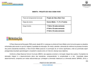 394
EMENTA - PROJETO DE VIDA E BEM VIVER
O Plano Nacional de Educação (PNE) prevê, desde 2014, mudanças na oferta do Ensino Médio como forma de superar os desafios
enfrentados pela escola no que diz respeito à qualidade da educação. De modo a atender a demanda de melhoria do processo formativo
dos jovens estudantes brasileiros, o Novo Ensino Médio pauta-se na promoção de um ensino significativo, onde as juventudes sejam
protagonistas da própria aprendizagem e visualizem a escola como um meio de alcançar seus objetivos.
Conforme a Base Nacional Comum Curricular (BNCC), tais aspectos envolvem a formação integral dos sujeitos. O propósito da
educação integral é o desenvolvimento pleno dos estudantes, compreendendo “a complexidade e a não linearidade desse
desenvolvimento, rompendo com visões reducionistas que privilegiam a dimensão intelectual ou a dimensão afetiva” (BRASIL, 2018, p.
Título do Componente Curricular Projeto de Vida e Bem Viver
Etapa de ensino Ensino Médio - 1ª, 2ª e 3ª séries
Carga horária 1ª Série: 02 aulas semanais
2ª Série: 02 aulas semanais
3ª Série: 02 aulas semanais
 