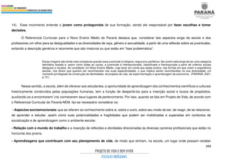 395
14). Esse movimento entende o jovem como protagonista de sua formação, sendo ele responsável por fazer escolhas e tomar
decisões.
O Referencial Curricular para o Novo Ensino Médio do Paraná destaca que, considerar tais aspectos exige da escola e dos
professores um olhar para as desigualdades e as diversidades de raça, gênero e sexualidade, a partir de uma reflexão sobre as juventudes,
evitando a descrição genérica e recorrente que são imaturos ou que estão em “fase problemática”.
Essas imagens são ainda mais complexas quando essa juventude é indígena, negra e/ou periférica. Ser jovem está longe de ser uma categoria
identitária isolada e, assim como todas as outras, a juventude é interseccionada, classificada e hierarquizada a partir de critérios sociais
desiguais e injustos. Ao considerar um Novo Ensino Médio, urge levar em conta que esses jovens, nas formas em que vivem a experiência
escolar, nos dizem que querem ser reconhecidos nas suas especificidades, o que implica serem reconhecidos na sua diversidade, um
momento privilegiado de construção de identidades, de projetos de vida, de experimentação e aprendizagem da autonomia. (PARANÁ, 2021,
p. 51).
Nesse sentido, a escola, além de oferecer aos estudantes, a oportunidade de aprendizagem dos conhecimentos científicos e culturais
historicamente construídos pelas populações humanas, tem a função de despertá-los para a inserção social e busca de propósitos,
auxiliando-os a encontrarem/ (re) conhecerem seus lugares de pertencimento. Por isso, quando se fala em Projeto de Vida, de acordo com
o Referencial Curricular do Paraná-NEM, faz-se necessário considerar os:
- Aspectos socioemocionais- que se referem ao conhecimento sobre si, sobre o outro, sobre seu modo de ser, de reagir, de se relacionar,
de aprender e estudar, assim como suas potencialidades e fragilidades que podem ser mobilizadas e superadas em contextos de
socialização e de aprendizagem como o ambiente escolar.
- Relação com o mundo do trabalho e a inserção de reflexões e atividades direcionadas às diversas carreiras profissionais que estão no
horizonte dos jovens.
- Aprendizagens que contribuam com seu planejamento de vida, de modo que tenham, na escola, um lugar onde possam receber
 