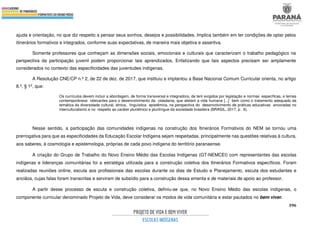 396
ajuda e orientação, no que diz respeito a pensar seus sonhos, desejos e possibilidades. Implica também em ter condições de optar pelos
itinerários formativos e integrados, conforme suas expectativas, de maneira mais objetiva e assertiva.
Somente professores que conheçam as dimensões sociais, emocionais e culturais que caracterizam o trabalho pedagógico na
perspectiva da participação juvenil podem proporcionar tais aprendizados. Enfatizando que tais aspectos precisam ser amplamente
considerados no contexto das especificidades das juventudes indígenas.
A Resolução CNE/CP n.º 2, de 22 de dez. de 2017, que instituiu e implantou a Base Nacional Comum Curricular orienta, no artigo
8.º, § 1º, que:
Os currículos devem incluir a abordagem, de forma transversal e integradora, de tem exigidos por legislação e normas específicas, e temas
contemporâneos relevantes para o desenvolvimento da cidadania, que afetam a vida humana [...] bem como o tratamento adequado da
temática da diversidade cultural, étnica, linguística epistêmica, na perspectiva do desenvolvimento de práticas educativas ancoradas no
interculturalismo e no respeito ao caráter pluriétnico e plurilíngue da sociedade brasileira (BRASIL, 2017, p. 6).
Nesse sentido, a participação das comunidades indígenas na construção dos Itinerários Formativos do NEM se tornou uma
prerrogativa para que as especificidades da Educação Escolar Indígena sejam respeitadas, principalmente nas questões relativas à cultura,
aos saberes, à cosmologia e epistemologia, próprias de cada povo indígena do território paranaense.
A criação do Grupo de Trabalho do Novo Ensino Médio das Escolas Indígenas (GT-NEMCEI) com representantes das escolas
indígenas e lideranças comunitárias foi a estratégia utilizada para a construção coletiva dos Itinerários Formativos específicos. Foram
realizadas reuniões online, escuta aos profissionais das escolas durante os dias de Estudo e Planejamento, escuta dos estudantes e
anciãos, cujas falas foram transcritas e serviram de subsídio para a construção dessa ementa e de materiais de apoio ao professor.
A partir desse processo de escuta e construção coletiva, definiu-se que, no Novo Ensino Médio das escolas indígenas, o
componente curricular denominado Projeto de Vida, deve considerar os modos de vida comunitária e estar pautados no bem viver.
 