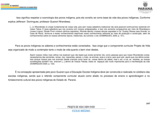 397
Isso significa respeitar a cosmologia dos povos indígena, pois ela constitu se como base da vida dos povos indígenas. Conforme
explica Jefferson Domingues, professor Guarani Nhandewa:
[...] o Nhandereko é a base fundamental de nossa vida, pois sem nossa sabedoria tradicional não será possível continuarmos resistindo em
nosso Tekoa. É essa sabedoria que nos conecta com nossos antepassados, e isso nós somente conseguimos por meio de Nhandeayvu
(nossa Língua), Nhade Poraí (nossos cânticos sagrados), Nhande djeroky (nossas danças sagradas) e Oy Guatsy (Nossa casa Grande, ou
Casa de Reza). Soma-se a esses conhecimentos espirituais nosso conhecimento referente ao meio de produção e construção, além de
conhecimentos sobre os nossos alimentos típicos, medicinais, da culinária e etc (DOMINGUES, 2020, p. 121).
Para os povos indígenas os saberes e conhecimentos estão conectados. Isso exige que o componente curricular Projeto de Vida
seja organizado de modo a contemplar tanto o modo de vida quanto o bem viver destes.
Assim nossos índios mais velhos nos explicam que não basta que exista somente nós, como pessoas para que nosso Nhandereko exista,
necessitamos das sementes, ramas, rios, nascentes, peixes, o mato, os animais, aves e a terra, para que tudo aquilo que nos define exista.
Isso porque nossos pais nos ensinam desde crianças como fazer as coisas dentro da aldeia, mas o sol, a lua, as estrelas, as nossas
constelações também nos ensinam [...] dentro de nossos Tekoas, todos os espaços são muito importantes para a manifestação da vida
(DOMINGUES 2020, p. 122).
É na concepção apresentada pelo povo Guarani que a Educação Escolar Indígena deve ser construída e realizada no cotidiano das
escolas indígenas, sendo que o referido componente curricular atuará como aliado no processo de ensino e aprendizagem e no
fortalecimento cultural dos povos indígenas do Estado do Paraná.
 