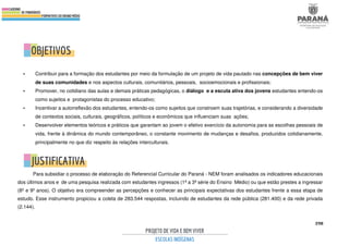 398
• Contribuir para a formação dos estudantes por meio da formulação de um projeto de vida pautado nas concepções de bem viver
de suas comunidades e nos aspectos culturais, comunitários, pessoais, socioemocionais e profissionais;
• Promover, no cotidiano das aulas e demais práticas pedagógicas, o diálogo e a escuta ativa dos jovens estudantes entendo-os
como sujeitos e protagonistas do processo educativo;
• Incentivar a autorreflexão dos estudantes, entendo-os como sujeitos que constroem suas trajetórias, e considerando a diversidade
de contextos sociais, culturais, geográficos, políticos e econômicos que influenciam suas ações;
• Desenvolver elementos teóricos e práticos que garantam ao jovem o efetivo exercício da autonomia para as escolhas pessoais de
vida, frente à dinâmica do mundo contemporâneo, o constante movimento de mudanças e desafios, produzidos cotidianamente,
principalmente no que diz respeito às relações interculturais.
Para subsidiar o processo de elaboração do Referencial Curricular do Paraná - NEM foram analisados os indicadores educacionais
dos últimos anos e de uma pesquisa realizada com estudantes ingressos (1ª a 3ª série do Ensino Médio) ou que estão prestes a ingressar
(8º e 9º anos). O objetivo era compreender as percepções e conhecer as principais expectativas dos estudantes frente a essa etapa de
estudo. Esse instrumento propiciou a coleta de 283.544 respostas, incluindo de estudantes da rede pública (281.400) e da rede privada
(2.144).
 