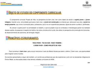 400
O componente curricular Projeto de Vida, na perspectiva do bem viver, tem como objeto de estudo o sujeito jovem, o jovem
indígena, inserido numa comunidade que busca o bem viver, o jovem em construção e os fatores que estruturam sua vida, o jovem no
tempo presente, cujo nome é conhecido pelos professores, que é rico em experiências pessoais, dignas de serem ouvidas e partilhadas.
Ao colocar o sujeito jovem na centralidade no trabalho, o que se propõe é que os conteúdos e metodologias partam da realidade
desses sujeitos, da pesquisa a respeito da história, da cultura, da leitura de mundo, dos afetos na perspectiva de construção de horizontes,
de desenvolvimento de autonomia, de formação integral.
TEKO PORÃ - TĩG HÁ HAN - RAIKY REMIRE -
O BEM VIVER - COMO PROJETO DE VIDA
Para conceituar o bem viver, optou-se por mencionar o texto de Alberto Acosta que assim o define: O bem viver: uma oportunidade
para imaginar outros mundos.
Os recortes apresentados a seguir são também, um convite aos profissionais que vão experienciar, junto com os estudantes indígenas do
Ensino Médio, as discussões desta e das demais unidades curriculares do NEM.
 