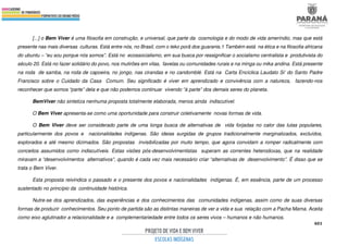 401
[...] o Bem Viver é uma filosofia em construção, e universal, que parte da cosmologia e do modo de vida ameríndio, mas que está
presente nas mais diversas culturas. Está entre nós, no Brasil, com o teko porã dos guaranis.1 Também está na ética e na filosofia africana
do ubuntu – “eu sou porque nós somos”. Está no ecossocialismo, em sua busca por ressignificar o socialismo centralista e produtivista do
século 20. Está no fazer solidário do povo, nos mutirões em vilas, favelas ou comunidades rurais e na minga ou mika andina. Está presente
na roda de samba, na roda de capoeira, no jongo, nas cirandas e no candomblé. Está na Carta Encíclica Laudato Si’ do Santo Padre
Francisco sobre o Cuidado da Casa Comum. Seu significado é viver em aprendizado e convivência com a natureza, fazendo-nos
reconhecer que somos “parte” dela e que não podemos continuar vivendo “à parte” dos demais seres do planeta.
BemViver não sintetiza nenhuma proposta totalmente elaborada, menos ainda indiscutível.
O Bem Viver apresenta-se como uma oportunidade para construir coletivamente novas formas de vida.
O Bem Viver deve ser considerado parte de uma longa busca de alternativas de vida forjadas no calor das lutas populares,
particularmente dos povos e nacionalidades indígenas. São ideias surgidas de grupos tradicionalmente marginalizados, excluídos,
explorados e até mesmo dizimados. São propostas invisibilizadas por muito tempo, que agora convidam a romper radicalmente com
conceitos assumidos como indiscutíveis. Estas visões pós-desenvolvimentistas superam as correntes heterodoxas, que na realidade
miravam a “desenvolvimentos alternativos”, quando é cada vez mais necessário criar “alternativas de desenvolvimento”. É disso que se
trata o Bem Viver.
Esta proposta reivindica o passado e o presente dos povos e nacionalidades indígenas. É, em essência, parte de um processo
sustentado no princípio da continuidade histórica.
Nutre-se dos aprendizados, das experiências e dos conhecimentos das comunidades indígenas, assim como de suas diversas
formas de produzir conhecimentos. Seu ponto de partida são as distintas maneiras de ver a vida e sua relação com a Pacha Mama. Aceita
como eixo aglutinador a relacionalidade e a complementariedade entre todos os seres vivos – humanos e não humanos.
 
