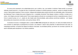 404
As vozes acima expressam uma subjetividade plural, que é coletiva, mas que também é individual. Nesse sentido, ao provocar
reflexões visando estruturar um projeto de vida, é fundamental considerar os âmbitos pessoais e coletivos, sempre na relação de afetos
mútuos. Cabe também questionar: Como os jovens indígenas são afetados pelos anseios da família, da coletividade, pelos ensinamentos
das lideranças? Qual a relação dos jovens indígenas com a sociedade envolvente? Que desejos, anseios e conflitos o contato com a
cultura não indígena provocam nestes jovens? Como esses aspectos articulam-se na produção de sonhos e expectativas para o futuro?
Como é possível pensar em um projeto de vida forjado pela interculturalidade, pelas práticas econômicas solidárias, com lógicas
democráticas de enraizamento comunitário, como pontua Acosta (2015).
O processo de escuta e investigação sobre o projeto de Bem Viver perseguido por cada povo, em cada comunidade precisa ser
uma constante na elaboração do planejamento da escola e do professor e devem estar presentes no desenvolvimento das aulas, na
metodologia escolhida, na escolha dos objetos de reflexão e discussão, nas atividades práticas, que devem ser concretas e possíveis de
serem realizadas pelos estudantes e nos critérios avaliativos.
 