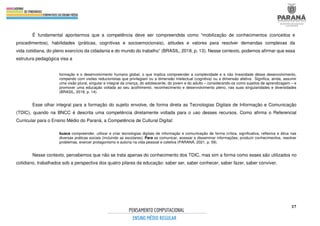 37
É fundamental apontarmos que a competência deve ser compreendida como “mobilização de conhecimentos (conceitos e
procedimentos), habilidades (práticas, cognitivas e socioemocionais), atitudes e valores para resolver demandas complexas da
vida cotidiana, do pleno exercício da cidadania e do mundo do trabalho” (BRASIL, 2018, p. 13). Nesse contexto, podemos afirmar que essa
estrutura pedagógica visa a
formação e o desenvolvimento humano global, o que implica compreender a complexidade e a não linearidade desse desenvolvimento,
rompendo com visões reducionistas que privilegiam ou a dimensão intelectual (cognitiva) ou a dimensão afetiva. Significa, ainda, assumir
uma visão plural, singular e integral da criança, do adolescente, do jovem e do adulto – considerando-os como sujeitos de aprendizagem – e
promover uma educação voltada ao seu acolhimento, reconhecimento e desenvolvimento pleno, nas suas singularidades e diversidades
(BRASIL, 2018, p. 14).
Esse olhar integral para a formação do sujeito envolve, de forma direta as Tecnologias Digitais de Informação e Comunicação
(TDIC), quando na BNCC é descrita uma competência diretamente voltada para o uso desses recursos. Como afirma o Referencial
Curricular para o Ensino Médio do Paraná, a Competência de Cultural Digital:
busca compreender, utilizar e criar tecnologias digitais de informação e comunicação de forma crítica, significativa, reflexiva e ética nas
diversas práticas sociais (incluindo as escolares): Para se comunicar, acessar e disseminar informações; produzir conhecimentos, resolver
problemas, exercer protagonismo e autoria na vida pessoal e coletiva (PARANÁ, 2021, p. 59).
Nesse contexto, percebemos que não se trata apenas do conhecimento dos TDIC, mas sim a forma como esses são utilizados no
cotidiano, trabalhados sob a perspectiva dos quatro pilares da educação: saber ser, saber conhecer, saber fazer, saber conviver.
 