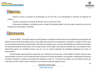 39
• Apoiar os jovens no processo de aprendizagem do uso das TDIC e sua aplicabilidade na resolução de problemas do
cotidiano;
• Auxiliar os estudantes no processo de reflexão crítica e uso ético das TDIC;
• Desenvolver habilidades e competências para a criação de tecnologias digitais como sites, jogos e aplicativos, por meio de
linguagens de programação e marcações.
A partir da BNCC, a formação integral do sujeito perpassa a concepção do desenvolvimento de competências que abrangem dez
aspectos da vida, dentre esses aspectos está a cultura digital. Esta relaciona-se à compreensão, à utilização e à criação de TDIC a partir
de uma perspectiva progressiva da aprendizagem. Sob essa ótica, destaca-se que o conjunto de habilidades que norteiam esse processo
não são desenvolvidas de modo pontual, mas ao longo de todo o Ensino Médio. Isso resulta em entender que uma competência não é
desenvolvida apenas com atividades pontuais, mas sim, com um conjunto sistemático de estratégias pedagógicas que visam um
determinado fim.
Compreendendo esses elementos, destacamos que o Referencial Curricular para o Ensino Médio do Paraná, demonstra essa
transversalidade ao inserir as TDIC na prática de todas as áreas da Formação Geral Básica, como também na elaboração dos Itinerários
Formativos. Entretanto, considera-se de fundamental importância a oferta, na 1ª série do Ensino Médio, de uma unidade curricular que
verse sobre as TDIC, visando auxiliar o estudante no uso dessas ao longo das etapas de ensino.
 