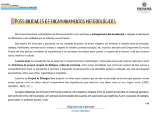 434
Os encaminhamentos metodológicos do Componente têm como premissa o protagonismo dos estudantes, o respeito e valorização
às diferenças e as novidades que as culturas juvenis trazem.
Isso implica em olhar para o estudante, na sua condição de jovem, de jovem indígena, em fomentar a reflexão sobre as emoções,
desejos, habilidades, contexto social, anseios a respeito do trabalho, profissionalização, etc. A prática educativa do Componente Curricular
Projeto de Vida precisa considerar as experiências e os conceitos formulados pelos jovens, a respeito de si mesmo, e de seu contexto
social, histórico e cultural.
A escuta ativa dos estudantes faz-se essencial no desenvolvimento metodológico. O processo de escuta pode ser realizado a partir
de dinâmicas de grupos, grupos de diálogos, rodas de conversa, entre outras estratégias que promovam espaço de fala, escuta e
compartilhamento entre os estudantes e permitam a expressão do pensamento e da identidade destes e a reflexão, por meio de situações
provocativas, sobre suas vidas, expectativas e angústias.
A prática de Grupos de Diálogos deve propiciar um olhar sobre o jovem, que vai além da condição de aluno e que aparece, muitas
vezes, apenas como um dado natural, independente das experiências que vivenciou, sua idade, sexo ou sua origem social (LEÃO;
DAYRELL, REIS, 2011).
As ações dialógicas devem ocorrer de maneira coletiva, com respeito e empatia entre os sujeitos envolvidos no processo educativo,
bem como de forma individualizada, com atenção às diversidades dos sujeitos, em autoria de suas trajetórias. Assim, os grupos de diálogos,
promovidos no ambiente escolar, onde
 