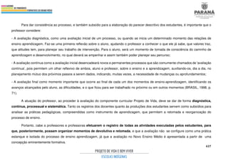 437
Para dar consistência ao processo, e também subsídio para a elaboração do parecer descritivo dos estudantes, é importante que o
professor considere:
- A avaliação diagnóstica, como uma avaliação inicial de um processo, ou quando se inicia um determinado momento das relações de
ensino aprendizagem. Faz-se uma primeira reflexão sobre o aluno, ajudando o professor a conhecer o que ele já sabe, que valores traz,
que atitudes tem, para planejar seu trabalho de intervenção. Para o aluno, será um momento de tomada de consciência do caminho de
aprendizagem e desenvolvimento, no qual deverá se empenhar e assim também poder planejar seu percurso;
- A avaliação contínua como a avaliação inicial desencadeará novos e permanentes processos que são comumente chamados de 'avaliação
contínua', pois permitem um olhar reflexivo de ambos, aluno e professor, sobre o ensino e a aprendizagem, auxiliando-os, dia a dia, no
planejamento mútuo dos próximos passos a serem dados, indicando, muitas vezes, a necessidade de mudanças ou aprofundamentos;
- A avaliação final como momento importante que ocorre ao final de cada um dos momentos de ensino-aprendizagem, identificando os
avanços alcançados pelo aluno, as dificuldades, e o que ficou para ser trabalhado no próximo ou em outros momentos (BRASIL, 1998, p.
71).
A atuação do professor, ao proceder à avaliação do componente curricular Projeto de Vida, deve se dar de forma diagnóstica,
contínua, processual e sistemática. Tanto os registros dos docentes quanto às produções dos estudantes servem como subsídios para
analisar as práticas pedagógicas, compreendidas como instrumento de aprendizagem, que permitem a retomada e reorganização do
processo de ensino.
Portanto, cabe a professores e professoras efetuarem o registro de todas as atividades executadas pelos estudantes, para
que, posteriormente, possam organizar momentos de devolutiva e retomada, e que a avaliação não se configure como uma prática
estanque e isolada do processo de ensino aprendizagem, já que a avaliação no Novo Ensino Médio é apresentada a partir de uma
concepção eminentemente formativa.
 