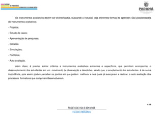 438
Os instrumentos avaliativos devem ser diversificados, buscando a inclusão das diferentes formas de aprender; São possibilidades
de instrumentos avaliativos:
- Projetos;
- Estudo de casos;
- Apresentação de pesquisas;
- Debates;
- Simulações;
- Portfólios;
- Auto avaliação.
Além disso, é preciso adotar critérios e instrumentos avaliativos evidentes e específicos, que permitam acompanhar o
desenvolvimento dos estudantes em um movimento de observação e devolutiva, sendo que, o envolvimento dos estudantes é de suma
importância, pois assim podem perceber os pontos em que podem melhorar e nos quais já avançaram e realizar, a auto avaliação dos
processos formativos que cumpriram/desenvolveram.
 