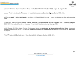 440
preveem as Diretrizes Nacionais do Ensino Médio. Brasília: Diário Oficial da União, 05/04/2019, Edição 66, Seção 1, 2019.
______. Ministério da educação. Referencial Curricular Nacional para as Escolas Indígenas. Brasília: MEC, 1998.
DAMON, W. O que o jovem quer da vida? Como pais e professores podem orientar e motivar os adolescentes. São Paulo. Summus,
2009.
DOMINGUES. Jefferson Gabriel. Políticas públicas, educação e sustentabilidade Guarani: caminhos para a autonomia indígena.
2020. 182f. Dissertação. (Mestrado em Educação) – Universidade Estadual de Maringá. Maringá. 2020.
LEÃO, Geraldo; DAYRELL, Juarez Tarcísio; REIS, Juliana Batista dos. Juventude, projetos de vida e Ensino Médio. Educação e
Sociedade [online]. 2011, vol.32, n.117, pp.1067- 1084. Disponível em: http://www.scielo.br/pdf/es/v32n117/v32n117a10.pdf. Acesso em:
13/09/2021.
PARANÁ. Referencial Curricular para o Novo Ensino Médio do Paraná. Curitiba: SEED, 2021.
 