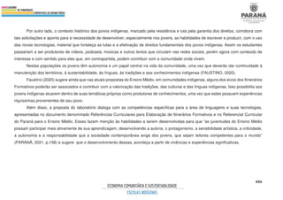 446
Por outro lado, o contexto histórico dos povos indígenas, marcado pela resistência e luta pela garantia dos direitos, corrobora com
tais solicitações e aponta para a necessidade de desenvolver, especialmente nos jovens, as habilidades de escrever e produzir, com o uso
das novas tecnologias, material que fortaleça as lutas e a efetivação de direitos fundamentais dos povos indígenas. Assim os estudantes
passariam a ser produtores de vídeos, podcasts, músicas e outros textos que circulam nas redes sociais, porém agora com conteúdo de
interesse e com sentido para eles que, em contrapartida, podem contribuir com a comunidade onde vivem.
Nestas populações os jovens têm autonomia e um papel central na vida da comunidade, uma vez que deverão dar continuidade à
manutenção dos territórios, à sustentabilidade, às línguas, às tradições e aos conhecimentos indígenas (FAUSTINO, 2020).
Faustino (2020) sugere ainda que nas atuais propostas do Ensino Médio, em comunidades indígenas, alguns dos eixos dos Itinerários
Formativos poderão ser associados e contribuir com a valorização das tradições, das culturas e das línguas indígenas. Isso possibilita aos
jovens indígenas atuarem dentro de suas temáticas próprias como produtores de conhecimentos, uma vez que estes possuem experiências
riquíssimas provenientes de seu povo.
Além disso, a proposta do laboratório dialoga com as competências específicas para a área de linguagens e suas tecnologias,
apresentadas no documento denominado Referências Curriculares para Elaboração de Itinerários Formativos e no Referencial Curricular
do Paraná para o Ensino Médio. Esses fazem menção às habilidades a serem desenvolvidas para que “as juventudes do Ensino Médio
possam participar mais ativamente de sua aprendizagem, desenvolvendo a autoria, o protagonismo, a sensibilidade artística, a criticidade,
a autonomia e a responsabilidade que a sociedade contemporânea exige dos jovens, que sejam leitores competentes para o mundo”
(PARANÁ, 2021, p.158) e sugere que o desenvolvimento dessas, aconteça a partir de vivências e experiências significativas.
 