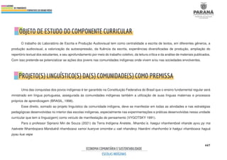 447
O trabalho do Laboratório de Escrita e Produção Audiovisual tem como centralidade a escrita de textos, em diferentes gêneros, a
produção audiovisual, a valorização da autoexpressão, da fluência da escrita, experiências diversificadas de produção, ampliação do
repertório textual dos estudantes, e seu aprofundamento por meio do trabalho coletivo, da leitura crítica e da análise de materiais publicados.
Com isso pretende-se potencializar as ações dos jovens nas comunidades indígenas onde vivem e/ou nas sociedades envolventes.
Uma das conquistas dos povos indígenas é ter garantido na Constituição Federativa do Brasil que o ensino fundamental regular será
ministrado em língua portuguesa, assegurada às comunidades indígenas também a utilização de suas línguas maternas e processos
próprios de aprendizagem (BRASIL, 1998).
Esse direito, somado ao projeto linguístico da comunidade indígena, deve se manifestar em todas as atividades e nas estratégias
pedagógicas desenvolvidas no interior das escolas indígenas, especialmente nas experimentações e práticas desenvolvidas nessa unidade
curricular que tem a língua(gem) como veículo de manifestação do pensamento (VYGOTSKY 1991).
Para o professor Sipriano Miri de Souza (2021) da Terra Indígena Anetete, Nhambo´e, haegui nhanhemboé nhande ayvu py ma
haévete Nhambopara Manduérã nhamboaxa xamoi kueryve omombe u vaé nhandevy Haerãmi nhanhombo´e haégui nhamboaxa haguá
pyau kue vepe
 